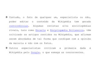A Wikipédia é um dos sites mais visitados e procurados em todo o mundo, estando sempre a aumentar o seu desempenho, fazendo com que seja um dos maiores projectos cross-media.Em dezembro de 2008 o Internet WatchFoundation, organização que lista sites que possuem material ilegal ou potencialmente ilegal, adicionou à sua lista de sites perigosos a Wikipédia. Com isso seis dos maiores servidores de internet do Reino Unido usam o site para bloquear páginas perigosas, e portanto 95% das residências do país ficaram impossibilitadas de acessar o site.
