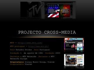 PROJECTO CROSS-MEDIA

MTV - http://www.mtv.com/
MTV portugual - http://www.mtv.pt/
País Estados Unidos   País Portugual
Fundação 1   de agosto de 1981   Fundação 2003
Pertence a MTV Networks   Pertence a MTV
Networks Europe
Proprietário Disney Music Group, Viacom
Proprietário Viacom
 