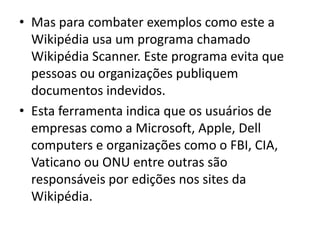Mas para combater exemplos como este a Wikipédia usa um programa chamado Wikipédia Scanner. Este programa evita que pessoas ou organizações publiquem documentos indevidos.Esta ferramenta indica que os usuários de empresas como a Microsoft, Apple, Dellcomputers e organizações como o FBI, CIA, Vaticano ou ONU entre outras são responsáveis por edições nos sites da Wikipédia.