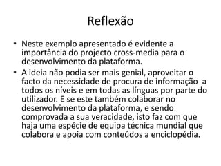 ReflexãoNeste exemplo apresentado é evidente a importância do projecto cross-media para o desenvolvimento da plataforma.A ideia não podia ser mais genial, aproveitar o facto da necessidade de procura de informação  a todos os níveis e em todas as línguas por parte do utilizador. E se este também colaborar no desenvolvimento da plataforma, e sendo comprovada a sua veracidade, isto faz com que haja uma espécie de equipa técnica mundial que colabora e apoia com conteúdos a enciclopédia.
