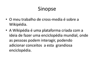 SinopseO meu trabalho de cross-media é sobre a Wikipédia.A Wikipédia é uma plataforma criada com a ideia de fazer uma enciclopédia mundial, onde as pessoas podem interagir, podendo adicionar conceitos  a esta  grandiosa enciclopédia.