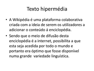 Texto hipermédiaA Wikipédia é uma plataforma colaborativa  criada com a ideia de serem os utilizadores a adicionar o conteúdo á enciclopédia.Sendo que o meio de difusão desta enciclopédia é a internet, possibilita a que esta seja acedida por todo o mundo e portanto era óptimo que fosse disponível numa grande  variedade linguística.