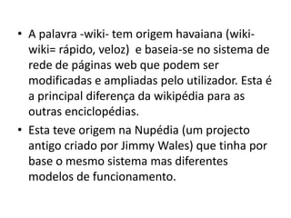 A palavra -wiki- tem origem havaiana (wiki-wiki= rápido, veloz)  e baseia-se no sistema de rede de páginas web que podem ser modificadas e ampliadas pelo utilizador. Esta é a principal diferença da wikipédia para as outras enciclopédias.Esta teve origem na Nupédia (um projecto antigo criado por Jimmy Wales) que tinha por base o mesmo sistema mas diferentes modelos de funcionamento.