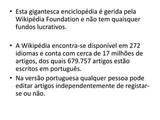 Esta gigantesca enciclopédia é gerida pela WikipédiaFoundation e não tem quaisquer fundos lucrativos.A Wikipédia encontra-se disponível em 272 idiomas e conta com cerca de 17 milhões de artigos, dos quais 679.757 artigos estão escritos em português.Na versão portuguesa qualquer pessoa pode editar artigos independentemente de registar-se ou não.