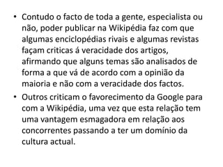 Contudo o facto de toda a gente, especialista ou não, poder publicar na Wikipédia faz com que algumas enciclopédias rivais e algumas revistas façam criticas á veracidade dos artigos, afirmando que alguns temas são analisados de forma a que vá de acordo com a opinião da maioria e não com a veracidade dos factos.Outros criticam o favorecimento da Google para com a Wikipédia, uma vez que esta relação tem uma vantagem esmagadora em relação aos concorrentes passando a ter um domínio da cultura actual.