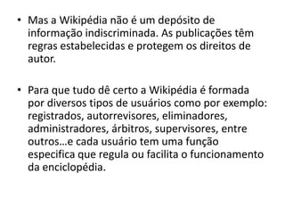 Mas a Wikipédia não é um depósito de informação indiscriminada. As publicações têm regras estabelecidas e protegem os direitos de autor.Para que tudo dê certo a Wikipédia é formada por diversos tipos de usuários como por exemplo: registrados, autorrevisores, eliminadores, administradores, árbitros, supervisores, entre outros…e cada usuário tem uma função especifica que regula ou facilita o funcionamento da enciclopédia. 