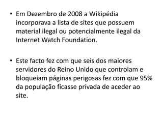 Em Dezembro de 2008 a Wikipédia incorporava a lista de sites que possuem material ilegal ou potencialmente ilegal da Internet WatchFoundation.Este facto fez com que seis dos maiores servidores do Reino Unido que controlam e bloqueiam páginas perigosas fez com que 95% da população ficasse privada de aceder ao site.