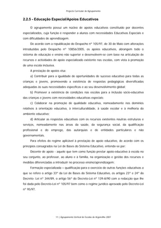 Projecto Curricular de Agrupamento


2.2.5 - Educação Especial/Apoios Educativos

     O agrupamento possui um núcleo de apoios educativos constituído por docentes
especializados, cuja função é responder a alunos com necessidades Educativas Especiais e
com dificuldades de aprendizagem.
     De acordo com a republicação do Despacho nº 105/97, de 30 de Maio com alterações
introduzidas pelo Despacho nº 10856/2005, os apoios educativos, abrangem todo o
sistema de educação e ensino não superior e desenvolvem-se com base na articulação de
recursos e actividades de apoio especializado existente nas escolas, com vista à promoção
de uma escola inclusiva.
     A prestação de apoios visa:
     a) Contribuir para a igualdade de oportunidades de sucesso educativo para todas as
crianças e jovens, promovendo a existência de respostas pedagógicas diversificadas
adequadas às suas necessidades específicas e ao seu desenvolvimento global;
     b) Promover a existência de condições nas escolas para a inclusão sócio-educativa
das crianças e jovens com necessidades educativas especiais;
     c) Colaborar na promoção de qualidade educativa, nomeadamente nos domínios
relativos à orientação educativa, à interculturalidade, à saúde escolar e à melhoria do
ambiente educativo;
     d) Articular as respostas educativas com os recursos existentes noutras estruturas e
serviços, nomeadamente nas áreas da saúde, da segurança social, da qualificação
profissional e do emprego, das autarquias e de entidades particulares e não
governamentais.
     Para efeitos do regime aplicável à prestação de apoio educativo, de acordo com os
princípios consagrados na Lei de Bases do Sistema Educativo, entende-se por:
     Docente de apoio - aquele que tem como função prestar apoio-educativo à escola no
seu conjunto, ao professor, ao aluno e à família, na organização e gestão dos recursos e
medidas diferenciadas a introduzir no processo ensino/aprendizagem;
     Formação especializada – qualificação para o exercício de outras funções educativas a
que se refere o artigo 33º da Lei de Bases do Sistema Educativo, os artigos 23º e 24º do
Decreto- Lei nº 344/89, o artigo 56º do Decreto-Lei nº 139-A/90 com a redacção que lhe
foi dada pelo Decreto-Lei nº 105/97 bem como o regime jurídico aprovado pelo Decreto-Lei
nº 95/97.




                           11 | Agrupamento Vertical de Escolas de Argoncilhe 2007
 