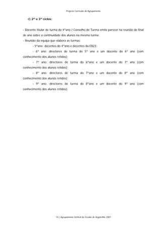 Projecto Curricular de Agrupamento


   d) 2º e 3º ciclos:


- Docente titular de turma do 4ºano / Conselho de Turma emite parecer na reunião de final
de ano sobre a continuidade dos alunos na mesma turma;
- Reunião da equipa que elabora as turmas:
       - 5ºano: docentes do 4ºano e docentes da EB23;
       - 6º ano: directores de turma do 5º ano e um docente do 6º ano (com
conhecimento dos alunos retidos);
       - 7º ano: directores de turma do 6ºano e um docente do 7º ano (com
conhecimento dos alunos retidos);
       - 8º ano: directores de turma do 7ºano e um docente do 8º ano (com
conhecimento dos alunos retidos);
       - 9º ano: directores de turma do 8ºano e um docente do 9º ano (com
conhecimento dos alunos retidos).




                        14 | Agrupamento Vertical de Escolas de Argoncilhe 2007
 