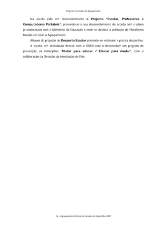 Projecto Curricular de Agrupamento


     Na escola está em desenvolvimento o Projecto “Escolas, Professores e
Computadores Portáteis”, prevendo-se o seu desenvolvimento de acordo com o plano
já protocolado com o Ministério da Educação e onde se destaca a utilização da Plataforma
Moodle em todo o Agrupamento.
     Através do projecto do Desporto Escolar pretende-se estimular a prática desportiva.
     A escola, em articulação directa com a DREN está a desenvolver um projecto de
prevenção da indisciplina “Mudar para educar / Educar para mudar”, com a
colaboração da Direcção da Associação de Pais.




                        16 | Agrupamento Vertical de Escolas de Argoncilhe 2007
 