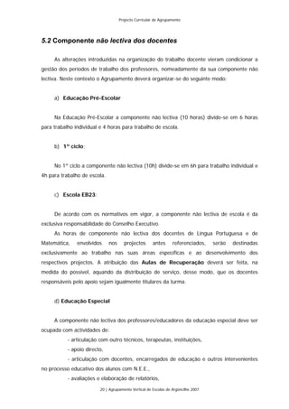 Projecto Curricular de Agrupamento




5.2 Componente não lectiva dos docentes

     As alterações introduzidas na organização do trabalho docente vieram condicionar a
gestão dos períodos de trabalho dos professores, nomeadamente da sua componente não
lectiva. Neste contexto o Agrupamento deverá organizar-se do seguinte modo:


     a) Educação Pré-Escolar


     Na Educação Pré-Escolar a componente não lectiva (10 horas) divide-se em 6 horas
para trabalho individual e 4 horas para trabalho de escola.


     b) 1º ciclo:


     No 1º ciclo a componente não lectiva (10h) divide-se em 6h para trabalho individual e
4h para trabalho de escola.


     c) Escola EB23:


     De acordo com os normativos em vigor, a componente não lectiva de escola é da
exclusiva responsabilidade do Conselho Executivo.
     As horas de componente não lectiva dos docentes de Língua Portuguesa e de
Matemática,    envolvidos     nos     projectos       antes      referenciados,    serão   destinadas
exclusivamente ao trabalho nas suas áreas específicas e ao desenvolvimento dos
respectivos projectos. A atribuição das Aulas de Recuperação deverá ser feita, na
medida do possível, aquando da distribuição de serviço, desse modo, que os docentes
responsáveis pelo apoio sejam igualmente titulares da turma.


     d) Educação Especial


     A componente não lectiva dos professores/educadores da educação especial deve ser
ocupada com actividades de:
           - articulação com outro técnicos, terapeutas, instituições,
           - apoio directo,
           - articulação com docentes, encarregados de educação e outros intervenientes
no processo educativo dos alunos com N.E.E.,
           - avaliações e elaboração de relatórios,
                         20 | Agrupamento Vertical de Escolas de Argoncilhe 2007
 