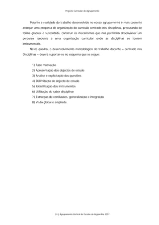 Projecto Curricular de Agrupamento




     Perante a realidade do trabalho desenvolvido no nosso agrupamento é mais coerente
avançar uma proposta de organização do currículo centrado nas disciplinas, procurando de
forma gradual e sustentada, construir os mecanismos que nos permitam desenvolver um
percurso tendente a uma organização curricular onde as disciplinas se tornem
instrumentais.
     Neste quadro, o desenvolvimento metodológico do trabalho docente – centrado nas
Disciplinas – deverá suportar-se no esquema que se segue:


       1) Fase motivação
       2) Apresentação dos objectos de estudo
       3) Análise e explicitação das questões
       4) Delimitação do objecto de estudo
       5) Identificação dos instrumentos
       6) Utilização do saber disciplinar
       7) Extracção de conclusões, generalização e integração
       8) Visão global e ampliada.




                         24 | Agrupamento Vertical de Escolas de Argoncilhe 2007
 