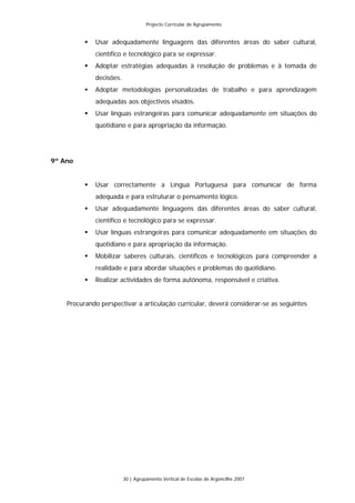 Projecto Curricular de Agrupamento


             Usar adequadamente linguagens das diferentes áreas do saber cultural,
             científico e tecnológico para se expressar.
             Adoptar estratégias adequadas à resolução de problemas e à tomada de
             decisões.
             Adoptar metodologias personalizadas de trabalho e para aprendizagem
             adequadas aos objectivos visados.
             Usar línguas estrangeiras para comunicar adequadamente em situações do
             quotidiano e para apropriação da informação.




9º Ano


             Usar correctamente a Língua Portuguesa para comunicar de forma
             adequada e para estruturar o pensamento lógico.
             Usar adequadamente linguagens das diferentes áreas do saber cultural,
             científico e tecnológico para se expressar.
             Usar línguas estrangeiras para comunicar adequadamente em situações do
             quotidiano e para apropriação da informação.
             Mobilizar saberes culturais, científicos e tecnológicos para compreender a
             realidade e para abordar situações e problemas do quotidiano.
             Realizar actividades de forma autónoma, responsável e criativa.


    Procurando perspectivar a articulação curricular, deverá considerar-se as seguintes




                         30 | Agrupamento Vertical de Escolas de Argoncilhe 2007
 