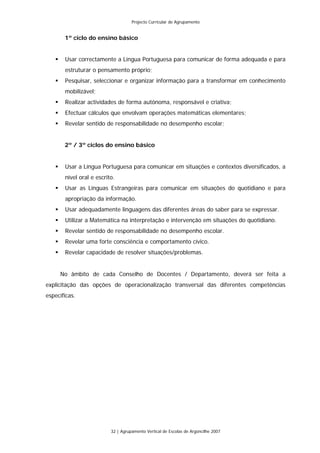Projecto Curricular de Agrupamento


       1º ciclo do ensino básico


       Usar correctamente a Língua Portuguesa para comunicar de forma adequada e para
       estruturar o pensamento próprio;
       Pesquisar, seleccionar e organizar informação para a transformar em conhecimento
       mobilizável;
       Realizar actividades de forma autónoma, responsável e criativa;
       Efectuar cálculos que envolvam operações matemáticas elementares;
       Revelar sentido de responsabilidade no desempenho escolar;


       2º / 3º ciclos do ensino básico


       Usar a Língua Portuguesa para comunicar em situações e contextos diversificados, a
       nível oral e escrito.
       Usar as Línguas Estrangeiras para comunicar em situações do quotidiano e para
       apropriação da informação.
       Usar adequadamente linguagens das diferentes áreas do saber para se expressar.
       Utilizar a Matemática na interpretação e intervenção em situações do quotidiano.
       Revelar sentido de responsabilidade no desempenho escolar.
       Revelar uma forte consciência e comportamento cívico.
       Revelar capacidade de resolver situações/problemas.


     No âmbito de cada Conselho de Docentes / Departamento, deverá ser feita a
explicitação das opções de operacionalização transversal das diferentes competências
específicas.




                          32 | Agrupamento Vertical de Escolas de Argoncilhe 2007
 