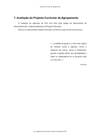 Projecto Curricular de Agrupamento




7. Avaliação do Projecto Curricular de Agrupamento
     A avaliação da aplicação do PCA será feita pela equipa do Observatório de
Desenvolvimento e Operacionalização do Projecto Educativo.
     Deverá ser apresentado relatório intercalar no final de cada um dos anos lectivos.




                                                    «…o trabalho de grupo é a arma mais segura
                                                    de combate contra o egoísmo, contra o
                                                    desprezo dos outros, contra a intolerância,
                                                    perante a opinião alheia; dá a possibilidade a
                                                    todos os colaboradores de se elevarem cada
                                                    vez mais alto…»

                                                                                          Montaigne




                        36 | Agrupamento Vertical de Escolas de Argoncilhe 2007
 