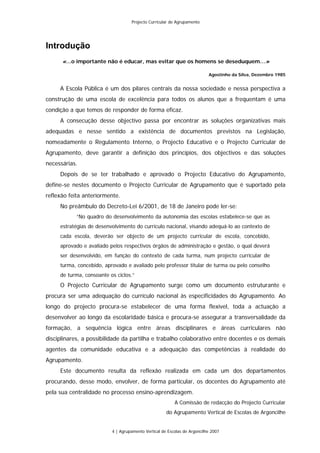 Projecto Curricular de Agrupamento




Introdução
      «…o importante não é educar, mas evitar que os homens se deseduquem…»

                                                                          Agostinho da Silva, Dezembro 1985


     A Escola Pública é um dos pilares centrais da nossa sociedade e nessa perspectiva a
construção de uma escola de excelência para todos os alunos que a frequentam é uma
condição a que temos de responder de forma eficaz.
     A consecução desse objectivo passa por encontrar as soluções organizativas mais
adequadas e nesse sentido a existência de documentos previstos na Legislação,
nomeadamente o Regulamento Interno, o Projecto Educativo e o Projecto Curricular de
Agrupamento, deve garantir a definição dos princípios, dos objectivos e das soluções
necessárias.
     Depois de se ter trabalhado e aprovado o Projecto Educativo do Agrupamento,
define-se nestes documento o Projecto Curricular de Agrupamento que é suportado pela
reflexão feita anteriormente.
     No preâmbulo do Decreto-Lei 6/2001, de 18 de Janeiro pode ler-se:
           “No quadro do desenvolvimento da autonomia das escolas estabelece-se que as
     estratégias de desenvolvimento do currículo nacional, visando adequá-lo ao contexto de
     cada escola, deverão ser objecto de um projecto curricular de escola, concebido,
     aprovado e avaliado pelos respectivos órgãos de administração e gestão, o qual deverá
     ser desenvolvido, em função do contexto de cada turma, num projecto curricular de
     turma, concebido, aprovado e avaliado pelo professor titular de turma ou pelo conselho
     de turma, consoante os ciclos.”
     O Projecto Curricular de Agrupamento surge como um documento estruturante e
procura ser uma adequação do currículo nacional às especificidades do Agrupamento. Ao
longo do projecto procura-se estabelecer de uma forma flexível, toda a actuação a
desenvolver ao longo da escolaridade básica e procura-se assegurar a transversalidade da
formação, a sequência lógica entre áreas disciplinares e áreas curriculares não
disciplinares, a possibilidade da partilha e trabalho colaborativo entre docentes e os demais
agentes da comunidade educativa e a adequação das competências à realidade do
Agrupamento.
     Este documento resulta da reflexão realizada em cada um dos departamentos
procurando, desse modo, envolver, de forma particular, os docentes do Agrupamento até
pela sua centralidade no processo ensino-aprendizagem.
                                                         A Comissão de redacção do Projecto Curricular
                                                     do Agrupamento Vertical de Escolas de Argoncilhe


                          4 | Agrupamento Vertical de Escolas de Argoncilhe 2007
 