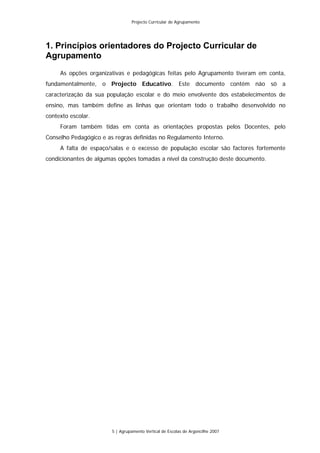Projecto Curricular de Agrupamento




1. Princípios orientadores do Projecto Curricular de
Agrupamento
     As opções organizativas e pedagógicas feitas pelo Agrupamento tiveram em conta,
fundamentalmente, o Projecto Educativo. Este documento contém não só a
caracterização da sua população escolar e do meio envolvente dos estabelecimentos de
ensino, mas também define as linhas que orientam todo o trabalho desenvolvido no
contexto escolar.
     Foram também tidas em conta as orientações propostas pelos Docentes, pelo
Conselho Pedagógico e as regras definidas no Regulamento Interno.
     A falta de espaço/salas e o excesso de população escolar são factores fortemente
condicionantes de algumas opções tomadas a nível da construção deste documento.




                        5 | Agrupamento Vertical de Escolas de Argoncilhe 2007
 