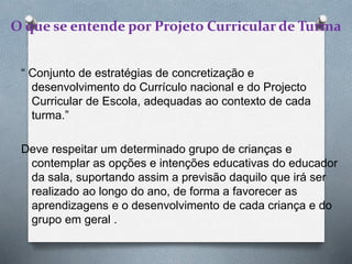O que se entende por Projeto Curricular de Turma
“ Conjunto de estratégias de concretização e
desenvolvimento do Currículo nacional e do Projecto
Curricular de Escola, adequadas ao contexto de cada
turma.”
Deve respeitar um determinado grupo de crianças e
contemplar as opções e intenções educativas do educador
da sala, suportando assim a previsão daquilo que irá ser
realizado ao longo do ano, de forma a favorecer as
aprendizagens e o desenvolvimento de cada criança e do
grupo em geral .
 