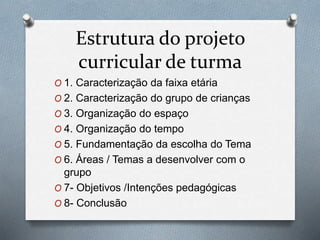 Estrutura do projeto
curricular de turma
O 1. Caracterização da faixa etária
O 2. Caracterização do grupo de crianças
O 3. Organização do espaço
O 4. Organização do tempo
O 5. Fundamentação da escolha do Tema
O 6. Áreas / Temas a desenvolver com o
grupo
O 7- Objetivos /Intenções pedagógicas
O 8- Conclusão
 