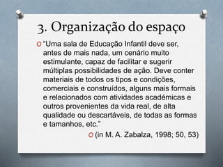 3. Organização do espaço
O “Uma sala de Educação Infantil deve ser,
antes de mais nada, um cenário muito
estimulante, capaz de facilitar e sugerir
múltiplas possibilidades de ação. Deve conter
materiais de todos os tipos e condições,
comerciais e construídos, alguns mais formais
e relacionados com atividades académicas e
outros provenientes da vida real, de alta
qualidade ou descartáveis, de todas as formas
e tamanhos, etc.”
O (in M. A. Zabalza, 1998; 50, 53)
 