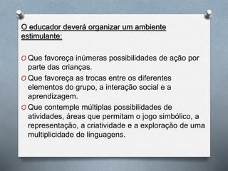 O educador deverá organizar um ambiente
estimulante:
O Que favoreça inúmeras possibilidades de ação por
parte das crianças.
O Que favoreça as trocas entre os diferentes
elementos do grupo, a interação social e a
aprendizagem.
O Que contemple múltiplas possibilidades de
atividades, áreas que permitam o jogo simbólico, a
representação, a criatividade e a exploração de uma
multiplicidade de linguagens.
 