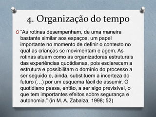 4. Organização do tempo
O “As rotinas desempenham, de uma maneira
bastante similar aos espaços, um papel
importante no momento de definir o contexto no
qual as crianças se movimentam e agem. As
rotinas atuam como as organizadoras estruturais
das experiências quotidianas, pois esclarecem a
estrutura e possibilitam o domínio do processo a
ser seguido e, ainda, substituem a incerteza do
futuro (…) por um esquema fácil de assumir. O
quotidiano passa, então, a ser algo previsível, o
que tem importantes efeitos sobre segurança e
autonomia.” (in M. A. Zabalza, 1998; 52)
 