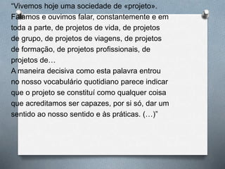 “Vivemos hoje uma sociedade de «projeto».
Falamos e ouvimos falar, constantemente e em
toda a parte, de projetos de vida, de projetos
de grupo, de projetos de viagens, de projetos
de formação, de projetos profissionais, de
projetos de…
A maneira decisiva como esta palavra entrou
no nosso vocabulário quotidiano parece indicar
que o projeto se constituí como qualquer coisa
que acreditamos ser capazes, por si só, dar um
sentido ao nosso sentido e às práticas. (…)”
 