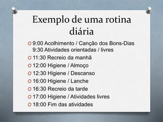 Exemplo de uma rotina
diária
O 9:00 Acolhimento / Canção dos Bons-Dias
9:30 Atividades orientadas / livres
O 11:30 Recreio da manhã
O 12:00 Higiene / Almoço
O 12:30 Higiene / Descanso
O 16:00 Higiene / Lanche
O 16:30 Recreio da tarde
O 17:00 Higiene / Atividades livres
O 18:00 Fim das atividades
 