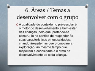 6. Áreas / Temas a
desenvolver com o grupo
O A qualidade do contexto no pré-escolar é
o motor do desenvolvimento e bem-estar
das crianças, pelo que, pretende-se
construí-lo no sentido de responder às
suas características e necessidades,
criando áreas/temas que promovam a
exploração, ao mesmo tempo que
respeitam a curiosidade e o ritmo de
desenvolvimento de cada criança.
 