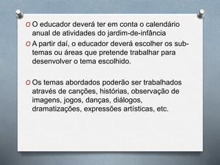 O O educador deverá ter em conta o calendário
anual de atividades do jardim-de-infância
O A partir daí, o educador deverá escolher os sub-
temas ou áreas que pretende trabalhar para
desenvolver o tema escolhido.
O Os temas abordados poderão ser trabalhados
através de canções, histórias, observação de
imagens, jogos, danças, diálogos,
dramatizações, expressões artísticas, etc.
 