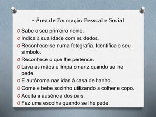 - Área de Formação Pessoal e Social
O Sabe o seu primeiro nome.
O Indica a sua idade com os dedos.
O Reconhece-se numa fotografia. Identifica o seu
símbolo.
O Reconhece o que lhe pertence.
O Lava as mãos e limpa o nariz quando se lhe
pede.
O É autónoma nas idas à casa de banho.
O Come e bebe sozinho utilizando a colher e copo.
O Aceita a ausência dos pais.
O Faz uma escolha quando se lhe pede.
 