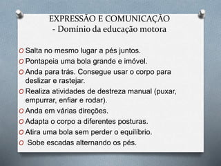 EXPRESSÃO E COMUNICAÇÃO
- Domínio da educação motora
O Salta no mesmo lugar a pés juntos.
O Pontapeia uma bola grande e imóvel.
O Anda para trás. Consegue usar o corpo para
deslizar e rastejar.
O Realiza atividades de destreza manual (puxar,
empurrar, enfiar e rodar).
O Anda em várias direções.
O Adapta o corpo a diferentes posturas.
O Atira uma bola sem perder o equilíbrio.
O Sobe escadas alternando os pés.
 