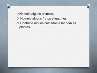O Nomeia alguns animais.
O Nomeia alguns frutos e legumes
O Conhece alguns cuidados a ter com as
plantas
 