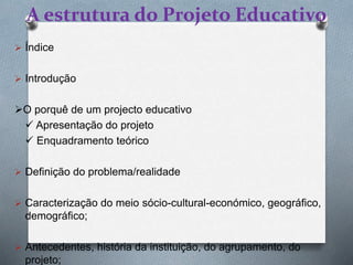 A estrutura do Projeto Educativo
 Índice
 Introdução
O porquê de um projecto educativo
 Apresentação do projeto
 Enquadramento teórico
 Definição do problema/realidade
 Caracterização do meio sócio-cultural-económico, geográfico,
demográfico;
 Antecedentes, história da instituição, do agrupamento, do
projeto;
 