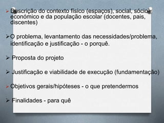  Descrição do contexto físico (espaços), social, sócio-
económico e da população escolar (docentes, pais,
discentes)
O problema, levantamento das necessidades/problema,
identificação e justificação - o porquê.
 Proposta do projeto
 Justificação e viabilidade de execução (fundamentação)
 Objetivos gerais/hipóteses - o que pretendermos
 Finalidades - para quê
 