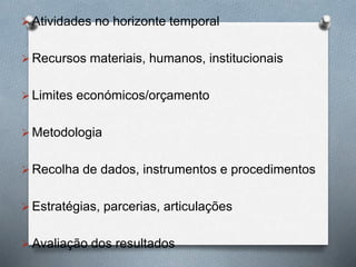  Atividades no horizonte temporal
 Recursos materiais, humanos, institucionais
 Limites económicos/orçamento
 Metodologia
 Recolha de dados, instrumentos e procedimentos
 Estratégias, parcerias, articulações
 Avaliação dos resultados
 