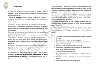 1. INTRODUÇÃO                                                         O bem-estar físico e emocional das crianças e respectivas famílias não
                                                                              passa unicamente pelo processo dinâmico de relação com o meio ou pela
                                                                              interacção com os outros, enquanto forma facilitadora de integração e
O tema geral do Projecto Educativo intitula-se “Palmo e Meio a                adaptação.
Crescer” e tem um período de vigência de três anos lectivos, sendo este       Deve o contexto institucional de Educação proporcionar condições
o terceiro e último ano.                                                      físicas de segurança e dispor de equipamentos e materiais adaptados e
“Valores e Segurança” será a unidade temática a trabalhar e                   organizados para facilitar o desenvolvimento, promover a auto-estima,
desenvolver em 2010/11, com um grupo homogéneo de crianças de dois            confiança e aprendizagem das crianças.
anos de idade.                                                                Crescer em segurança na rua, em casa e prevenir acidentes deve ser
                                                                              uma preocupação não especificamente da escola mas da comunidade
A criança é um ser biopsicosocial em crescente desenvolvimento e              escolar em geral.
aprendizagem, é fundamental proporcionar experiências e vivências             Dando continuidade ao trabalho realizado anteriormente com o grupo e
enriquecedoras de forma a potenciar as suas capacidades nas mais              tendo em conta o seu processo de crescimento e aprendizagem, o
diversas áreas.                                                               contexto institucional em simultâneo com o educador e equipa educativa
É com base nesta ideia que me proponho desenvolver e pôr em prática as        devem:
unidades temáticas acima citadas.
É pela interacção com os outros e o meio ambiente que a criança assimila              Dar resposta adequada às necessidades educativas da criança e
conhecimentos e interioriza valores, conceitos físicos e sociais sobre o               do grupo;
mundo, para no futuro poder tirar partido dos meios naturais,                         Estar disponíveis e escutar a criança e o grupo;
compreender melhor e respeitar mais o mundo onde está inserido e os                   Criar situações que despertem curiosidade e desenvolvam a
seus pares.                                                                            capacidade de agir e pensar;
Em todo este processo a criança constrói referências que lhe permitem                 Respeitar o ritmo de desenvolvimento individual;
perceber o que está certo ou errado tomando consciência das                           Proporcionar experiências enriquecedoras nos vários níveis:
diferenças sociais, culturais e religiosas.                                            motor, social, linguístico e cognitivo;
                                                                                      Promover a adaptação e integração;
A      Lei-Quadro   da   Educação   Pré-escolar   define   como   objectivo           Criar um vínculo afectivo e emocional com a criança e respectiva
pedagógico “o bem-estar e de segurança, nomeadamente no âmbito                         família;
da saúde individual e colectiva” (Orientações Curriculares, 1997, p.                  Fomentar um clima e ambiente de confiança, securizante e
16).                                                                                   estável;
                                                                                      Proporcionar condições físicas de segurança;
                                                                                                                                                          2
 