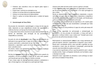  Fomentar uma consciência cívica de respeito pelas regras e                Comunica para além da forma verbal, recorre a gestos e atitudes.
          sinais de trânsito;                                                   A nível Cognitivo possui maior capacidade de organização do cérebro o
         Proporcionar o sentido de orientação na rua;                          que lhe permite relacionar-se, compreender e ter maior percepção do
         Conhecer as normas básicas de segurança pessoal;                      que a rodeia.
         Conhecer as normas básicas de higiene pessoal;                        Devido ao desenvolvimento desta competência compreende e executa
         Adquirir e aplicar as normas básicas para o cuidado da higiene        instruções com maior grau de complexidade e desenvolve a competência
          pessoal.                                                              de assimilar uma quantidade crescente de informação, contribuindo para
                                                                                juntar as ideias e fazer o encadeamento entre elas.

   2. Caracterização da Faixa Etária                                            É uma criança que aprende através da experiência e vê o mundo quase
                                                                                exclusivamente através das suas necessidades e pressupõe que todas

No processo de crescimento e aprendizagem a criança de dois anos de             pensam e agem como ela.

idade, desenvolve as suas competências através das experiências e               Conhece e nomeia as cores primárias e é capaz de contar pelo menos até

vivências directas e activas que lhe forem proporcionadas.                      cinco.

A criança desta faixa etária caracteriza-se pelo desenvolvimento do seu         Graças à sua capacidade de estruturação e sistematização do

sentido     de   identidade,    pela   afirmação   da    sua   personalidade,   pensamento e do seu processo de maturação, a criança está apta a

independência e autonomia.                                                      apreender e conhecer melhor o que a rodeia e ser “treinada” para iniciar
                                                                                o controlo dos esfíncteres deixando a fralda.

Do ponto de vista da Socialização, é uma criança que gradualmente vai
abdicando do seu egocentrismo, é capaz de brincar e cooperar mais com           Relativamente ao desenvolvimento Motor é uma criança destemida que

os pares construindo o conhecimento do seu “EU” social.                         gosta de explorar, descobrir, experimentar e conquistar o que a rodeia.

Desenvolve a capacidade e gosto de brincar em grupo e começa a ter              Revela maior coordenação motora, maior precisão e agilidade nos seus

maior consciência de si.                                                        movimentos e maior grau de destreza e manipulação, permitindo-lhe

No entanto, tende a ser manipulativa, demonstra frequentes mudanças             executar uma diversidade de acções e exercícios.

de humor e faz birras com frequência.                                           A sua marcha é equilibrada e eficaz o que lhe possibilita subir e descer
                                                                                escadas sozinha, trepar e ultrapassar obstáculos com facilidade e calçar

Na área da Linguagem verifica-se um rápido e significativo aumento do           e descalçar-se sozinha.

vocabulário, articula as palavras e frases de um modo muito pessoal,            Demonstra maior capacidade de autonomia e auto-confiança na maior

contribuindo para que muitas vezes só a família a entenda.                      parte das actividades/rotinas diárias.

É uma criança capaz de empregar pronomes pessoais e possessivos e
usar a forma negativa e interrogativa na construção das frases.
                                                                                                                                                           4
 