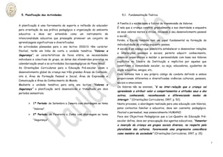 5. Planificação das Actividades                                                5.1. Fundamentação Teórica


                                                                             A Família é o núcleo base e fulcral de transmissão de Valores.
A planificação é uma ferramenta de suporte e reflexão do educador
                                                                             É nela que a criança constrói gradualmente a sua identidade e enquadra
para orientação da sua prática pedagógica e organização do ambiente
                                                                             os seus valores morais e éticos, iniciando o seu desenvolvimento pessoal
educativo   e   deve     ser   entendido   como   um   instrumento   de
                                                                             e social.
intencionalidade educativa que pressupõe promover um conjunto de
                                                                             Porém, a Escola também tem um papel fundamental na formação da
aprendizagens significativas e diversificadas.
                                                                             individualidade da criança enquanto pessoa.
As actividades planeadas para o ano lectivo 2010/11 têm carácter
                                                                             A escola é um espaço que possibilita estabelecer e desenvolver relações
flexível, terão em linha de conta a unidade temática “Valores e
                                                                             e interacções pessoais e sociais; permite adquirir conhecimento,
Segurança”, as características da faixa etária, as necessidades
                                                                             vivenciar experiências e moldar a personalidade com base nos Valores
individuais e colectivas do grupo, as datas das efemérides previstas na
                                                                             explícitos no Ideário da Instituição e implícitos por aqueles que
calendarização anual e as actividades Sociopedagógicas do Plano Anual.
                                                                             constituem a comunidade escolar, ou seja, educadores, ajudantes de
As Orientações Curriculares para a Educação Pré-escolar visam o
                                                                             acção educativa, amigos, etc.
desenvolvimento global da criança nas três grandes Áreas de Conteúdo,
                                                                             Cada sistema tem o seu próprio código de conduta definido e ambos
isto é, Área de Formação Pessoal e Social, Área de Expressão e
                                                                             proporcionam diferentes e diversificadas vivências culturais, pessoais,
Comunicação e Área do Conhecimento do Mundo.
                                                                             sociais e emocionais.
Mediante a unidade temática para este ano lectivo “Valores               e
                                                                             Os Valores não se ensinam, “é na inter-relação que a criança vai
Segurança” a planificação será desenvolvida e trabalhada em dois
                                                                             aprendendo a atribuir valor a comportamentos e atitudes seus e dos
períodos semestrais.
                                                                             outros,     conhecendo,   reconhecendo   e    diferenciando   modos   de
                                                                             interagir.” (Orientações Curriculares, 1997, p. 52).
           1º Período: de Setembro a Janeiro com abordagem ao tema          Neste processo, a abordagem realizada para uma educação com Valores,
            “Valores”.                                                       pelos contextos familiar e educativo, deve ser coerente; pedagógico;
                                                                             flexível e permeável, mas essencialmente HUMANO.
           2º Período: de Fevereiro a Junho com abordagem ao tema
                                                                             Face aos Objectivos Pedagógicos que a Lei-Quadro da Educação Pré-
            “Segurança”.                                                     escolar define, deve ser preocupação dos agentes educativos, “fomentar
                                                                             a inserção da criança em grupos sociais diversos, no respeito pela
                                                                             pluralidade das culturas, favorecendo uma progressiva consciência
                                                                             como membro da sociedade” (Orientações Curriculares, 1997, p. 15).


                                                                                                                                                        7
 