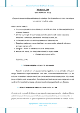 Projecto Curricular do JI Vasco da Gama

                                           PROJECTO ALER +
                                       (EIXOS PRIORITÁRIOS   Nº1 E 2)



«Envolver os alunos na prática da leitura usando estratégias diversificadas é um dos meios mais eficazes
                                     para promover a mudança social»


LINHAS ORIENTADORAS*
     Colocar o prazer de ler no centro dos esforços da escola para elevar os níveis de aprendizagem e
        o sucesso dos alunos.
     Envolver na promoção da leitura todos os elementos da comunidade escolar: professores,
        funcionários e também pais, bibliotecários, animadores, autarcas, etc...
     Trabalhar em parceria com as famílias para estimular a leitura em casa.
     Estabelecer relações com a comunidade local e com outras escolas, articulando esforços na
        promoção do prazer de ler.
     Assegurar o máximo de visibilidade à leitura em contexto escolar.
     Partilhar boas práticas com as escolas e bibliotecas do projecto aLER+.
                                      (*Retirado da brochura do aLER+)


        SUB PROJECTOS:


                 VISITAS MENSAIS Á BIBLIOTECA DA EB1 DAS CAMPINAS


        Para além do contacto com os livros, consideramos importante promover actividades de leitura em
espaços diferenciados, ou seja, fora da escola. Desta forma, a visita mensal à Biblioteca da E.B.1/J.I. das
Campinas proporcionará vivências diversificadas (não só leitura de livros/histórias/contos) como também
outras actividades que lá se desenvolvem. Aproveitamos para incutir nas crianças a postura mais correcta
que devem ter nesse local num espaço próprio com características específicas de uma Biblioteca.


            PROJECTO DE EMPRÉSTIMO SEMANAL DE LIVROS - LEITURA VAI E VEM



Os projectos de promoção da leitura porque respondem a este duplo desafio: criação de hábitos
de leitura e desenvolvimento de competências de compreensão leitora, devem ser inseridos no
próprio processo educativo da aprendizagem leitora quando desenvolvidos em contexto escolar.


                             Agrupamento Vertical de Escolas do Viso
                                         2010 - 2011
                                                                                               Página 11
 