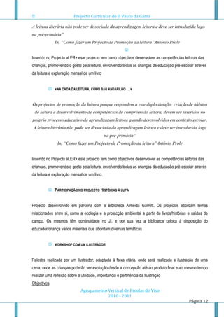 Projecto Curricular do JI Vasco da Gama

A leitura literária não pode ser dissociada da aprendizagem leitora e deve ser introduzida logo
na pré-primária”
              In, “Como fazer um Projecto de Promoção da leitura”António Prole
                                                         
Inserido no Projecto aLER+ este projecto tem como objectivos desenvolver as competências leitoras das
crianças, promovendo o gosto pela leitura, envolvendo todas as crianças da educação pré-escolar através
da leitura e exploração mensal de um livro


          «NA ONDA DA LEITURA, COMO BAU ANDARILHO …»


Os projectos de promoção da leitura porque respondem a este duplo desafio: criação de hábitos
 de leitura e desenvolvimento de competências de compreensão leitora, devem ser inseridos no
próprio processo educativo da aprendizagem leitora quando desenvolvidos em contexto escolar.
A leitura literária não pode ser dissociada da aprendizagem leitora e deve ser introduzida logo
                                              na pré-primária”
               In, “Como fazer um Projecto de Promoção da leitura”António Prole


Inserido no Projecto aLER+ este projecto tem como objectivos desenvolver as competências leitoras das
crianças, promovendo o gosto pela leitura, envolvendo todas as crianças da educação pré-escolar através
da leitura e exploração mensal de um livro.


          PARTICIPAÇÃO NO PROJECTO HISTÓRIAS À LUPA


Projecto desenvolvido em parceria com a Biblioteca Almeida Garrett. Os projectos abordam temas
relacionados entre si, como a ecologia e a protecção ambiental a partir de livros/histórias e saídas de
campo. Os mesmos têm continuidade no JI, e por sua vez a biblioteca coloca à disposição do
educador/criança vários materiais que abordam diversas temáticas


             WORKSHOP COM UM ILUSTRADOR



Palestra realizada por um ilustrador, adaptada á faixa etária, onde será realizada a ilustração de uma
cena, onde as crianças poderão ver evolução desde a concepção até ao produto final e ao mesmo tempo
realizar uma reflexão sobre a utilidade, importância e pertinência da Ilustração
Objectivos
                              Agrupamento Vertical de Escolas do Viso
                                          2010 - 2011
                                                                                            Página 12
 