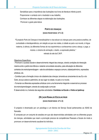 Projecto Curricular do JI Vasco da Gama

         Sensibilizar para a importância das ilustrações nos livros de literatura infanto-juvenil.
         Proporcionar o contacto com o ilustrador e seu trabalho;
         Conhecer as diferentes etapas na elaboração das ilustrações;
          Promover o gosto pela leitura


                                            PORTO DE CRIANÇAS
                                          (EIXOS PRIORITÁRIOS   Nº1 E 2)



 “O projecto Porto de Crianças é transdisciplinar e visa educar as crianças para uma postura analítica, de
   curiosidade e interdependência, em relação ao que nos rodeia, à cidade ao país e ao mundo, à língua
   materna, à ciência, às diferentes formas de nos exprimirmos e conhecermos como a dança, o yoga, a
                       música, o cinema de animação, o teatro, a expressão plástica.”
                                           retirado do site da C.M.P.


Objectivos Específicos:
- Promover o sucesso escolar e desenvolvimento integral das crianças, criando condições de interacção
máxima entre o jardim-de-infância e restante comunidade educativa, pela articulação de diferentes
contextos de ensino/aprendizagem - sala de actividades e espaços comuns, cidade/património, expressões
artísticas, etc.
- Contribuir para a formação cívica e de cidadania das crianças, tornando-as conscientes do seu Eu e do
Outro, da sua cultura e património, do seu lugar na cidade, no país e no mundo.
- Fomentar as diferentes expressões artísticas como uma ferramenta integrante e essencial ao processo
de ensino/aprendizagem, através da coadjuvação curricular.
É desenvolvido no JI através das seguintes actividades: Cientistas na Escola e Visita ao Ipatimup


                                    (RE )AGIR RAMALDE ESCOLHE AGIR
                                          (EIXOS PRIORITÁRIOS   Nº1 E 2)



O projecto é dinamizado por um psicólogo e um técnico de Serviço Social pertencentes ao ASAS de
Ramalde.
È composto por um conjunto de sessões em que são desenvolvidas actividades com os diferentes grupos
de crianças, actividades que visam a promoção precoce de competências Pessoais e Socais de modo a
promover um desenvolvimento saudável do indivíduo.


                               Agrupamento Vertical de Escolas do Viso
                                           2010 - 2011
                                                                                                     Página 13
 