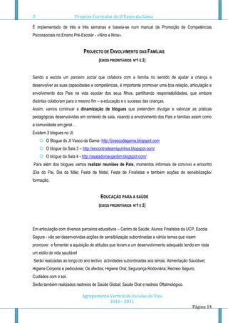 Projecto Curricular do JI Vasco da Gama

É implementado de três e três semanas e baseia-se num manual de Promoção de Competências
Psicossociais no Ensino Pré-Escolar - «Nino e Nina».


                               PROJECTO DE ENVOLVIMENTO DAS FAMÍLIAS
                                      (EIXOS PRIORITÁRIOS   Nº1 E 2)



Sendo a escola um parceiro social que colabora com a família no sentido de ajudar a criança a
desenvolver as suas capacidades e competências, é importante promover uma boa relação, articulação e
envolvimento dos Pais na vida escolar dos seus filhos, partilhando responsabilidades, que embora
distintas colaboram para o mesmo fim – a educação e o sucesso das crianças.
Assim, vamos continuar a dinamização de blogues que pretendem divulgar e valorizar as práticas
pedagógicas desenvolvidas em contexto de sala, visando a envolvimento dos Pais e famílias assim como
a comunidade em geral…
Existem 3 blogues no JI:
     O Blogue do JI Vasco da Gama- http://jivascodagama.blogspot.com
     O blogue da Sala 3 – http://encontrodeamiguinhos.blogspot.com/
     O blogue da Sala 4 - http://asaladomeujardim.blogspot.com/
Para além dos blogues vamos realizar reuniões de Pais, momentos informais de convívio e encontro
(Dia do Pai, Dia da Mãe; Festa de Natal; Festa de Finalistas e também acções de sensibilização/
formação.


                                       EDUCAÇÃO PARA A SAÚDE
                                      (EIXOS PRIORITÁRIOS   Nº1 E 2)




Em articulação com diversos parceiros educativos – Centro de Saúde; Alunos Finalistas da UCP, Escola
Segura - vão ser desenvolvidas acções de sensibilização subordinadas a vários temas que visam
promover e fomentar a aquisição de atitudes que levam a um desenvolvimento adequado tendo em vista
um estilo de vida saudável
Serão realizadas ao longo do ano lectivo actividades subordinadas aos temas: Alimentação Saudável;
Higiene Corporal e pediculose; Os afectos; Higiene Oral; Segurança Rodoviária; Recreio Seguro;
Cuidados com o sol.
Serão também realizados rastreios de Saúde Global; Saúde Oral e rastreio Oftalmológico.

                              Agrupamento Vertical de Escolas do Viso
                                          2010 - 2011
                                                                                            Página 14
 