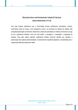 Projecto Curricular do JI Vasco da Gama




                   EDUCAÇÃO PARA A SUSTENTABILIDADE / AGENDA 21 ESCOLAR
                                    (EIXOS PRIORITÁRIOS   Nº1 E 2)


Com este projecto pretende-se que a Comunidade Escolar (professores, educadores, crianças,
funcionários, pais) se envolva, numa perspectiva comum, na promoção de atitudes de respeito pela
protecção/preservação do Ambiente. Desta forma, através de actividades em diversos momentos ao longo
do ano, pretende-se trabalhar, como tem sido hábito, a reciclagem, a reutilização, a separação de
resíduos. Para além destes aspectos, pretende-se também promover atitudes que valorizem a
preservação das espécies (biodiversidade). É extremamente importante despertar a sensibilidade para o
respeito pela Natureza desde tenra idade.




                            Agrupamento Vertical de Escolas do Viso
                                        2010 - 2011
                                                                                          Página 15
 
