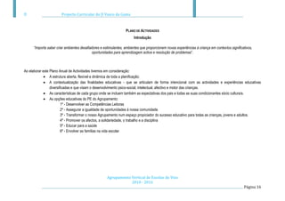 Projecto Curricular do JI Vasco da Gama



                                                                  PLANO DE ACTIVIDADES
                                                                        Introdução

      “Importa saber criar ambientes desafiadores e estimulantes, ambientes que proporcionem novas experiências à criança em contextos significativos,
                                            oportunidades para aprendizagem activa e resolução de problemas”.



Ao elaborar este Plano Anual de Actividades tivemos em consideração:
                 A estrutura aberta, flexível e dinâmica de toda a planificação;
                 A contextualização das finalidades educativas - que se articulam de forma intencional com as actividades e experiências educativas
                 diversificadas e que visam o desenvolvimento psico-social, intelectual, afectivo e motor das crianças.
                 As características de cada grupo onde se incluem também as expectativas dos pais e todas as suas condicionantes sócio culturais.
                 As opções educativas do PE do Agrupamento:
                         1º - Desenvolver as Competências Leitoras
                         2º - Assegurar a igualdade de oportunidades à nossa comunidade.
                         3º - Transformar o nosso Agrupamento num espaço propiciador do sucesso educativo para todas as crianças, jovens e adultos.
                         4º - Promover os afectos, a solidariedade, o trabalho e a disciplina
                         5º - Educar para a saúde
                         6º - Envolver as famílias na vida escolar




                                                      Agrupamento Vertical de Escolas do Viso
                                                                  2010 - 2011
                                                                                                                                                Página 16
 