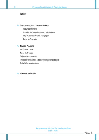 Projecto Curricular do JI Vasco da Gama


   INDICE




 CARACTERIZAÇÃO DO JARDIM DE INFÂNCIA
      Recursos Humanos
      Horários do Pessoal docente e Não Docente
      Objectivos da actuação pedagógica
      Papel do Educado


 TEMA DO PROJECTO
   Escolha do Tema
   Tema do Projecto
   Objectivos do projecto
   Projectos transversais a desenvolver ao longo do ano:
   Actividades a desenvolver




 PLANO DE ACTIVIDADES




                        Agrupamento Vertical de Escolas do Viso
                                    2010 - 2011
                                                                  Página 2
 