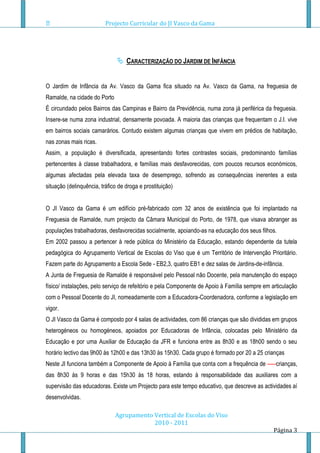 Projecto Curricular do JI Vasco da Gama




                                CARACTERIZAÇÃO DO JARDIM DE INFÂNCIA


O Jardim de Infância da Av. Vasco da Gama fica situado na Av. Vasco da Gama, na freguesia de
Ramalde, na cidade do Porto
É circundado pelos Bairros das Campinas e Bairro da Previdência, numa zona já periférica da freguesia.
Insere-se numa zona industrial, densamente povoada. A maioria das crianças que frequentam o J.I. vive
em bairros sociais camarários. Contudo existem algumas crianças que vivem em prédios de habitação,
nas zonas mais ricas.
Assim, a população é diversificada, apresentando fortes contrastes sociais, predominando famílias
pertencentes à classe trabalhadora, e famílias mais desfavorecidas, com poucos recursos económicos,
algumas afectadas pela elevada taxa de desemprego, sofrendo as consequências inerentes a esta
situação (delinquência, tráfico de droga e prostituição)


O JI Vasco da Gama é um edifício pré-fabricado com 32 anos de existência que foi implantado na
Freguesia de Ramalde, num projecto da Câmara Municipal do Porto, de 1978, que visava abranger as
populações trabalhadoras, desfavorecidas socialmente, apoiando-as na educação dos seus filhos.
Em 2002 passou a pertencer à rede pública do Ministério da Educação, estando dependente da tutela
pedagógica do Agrupamento Vertical de Escolas do Viso que é um Território de Intervenção Prioritário.
Fazem parte do Agrupamento a Escola Sede - EB2,3, quatro EB1 e dez salas de Jardins-de-infância.
A Junta de Freguesia de Ramalde é responsável pelo Pessoal não Docente, pela manutenção do espaço
físico/ instalações, pelo serviço de refeitório e pela Componente de Apoio à Família sempre em articulação
com o Pessoal Docente do JI, nomeadamente com a Educadora-Coordenadora, conforme a legislação em
vigor.
O JI Vasco da Gama é composto por 4 salas de actividades, com 86 crianças que são divididas em grupos
heterogéneos ou homogéneos, apoiados por Educadoras de Infância, colocadas pelo Ministério da
Educação e por uma Auxiliar de Educação da JFR e funciona entre as 8h30 e as 18h00 sendo o seu
horário lectivo das 9h00 às 12h00 e das 13h30 às 15h30. Cada grupo é formado por 20 a 25 crianças
Neste JI funciona também a Componente de Apoio à Família que conta com a frequência de -----crianças,
das 8h30 às 9 horas e das 15h30 às 18 horas, estando à responsabilidade das auxiliares com a
supervisão das educadoras. Existe um Projecto para este tempo educativo, que descreve as actividades aí
desenvolvidas.

                              Agrupamento Vertical de Escolas do Viso
                                          2010 - 2011
                                                                                                Página 3
 