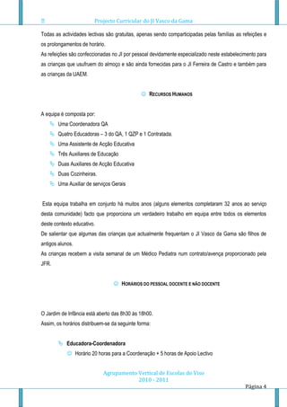Projecto Curricular do JI Vasco da Gama

Todas as actividades lectivas são gratuitas, apenas sendo comparticipadas pelas famílias as refeições e
os prolongamentos de horário.
As refeições são confeccionadas no JI por pessoal devidamente especializado neste estabelecimento para
as crianças que usufruem do almoço e são ainda fornecidas para o JI Ferreira de Castro e também para
as crianças da UAEM.


                                               RECURSOS HUMANOS


A equipa é composta por:
     Uma Coordenadora QA
     Quatro Educadoras – 3 do QA, 1 QZP e 1 Contratada.
     Uma Assistente de Acção Educativa
     Três Auxiliares de Educação
     Duas Auxiliares de Acção Educativa
     Duas Cozinheiras.
     Uma Auxiliar de serviços Gerais


Esta equipa trabalha em conjunto há muitos anos (alguns elementos completaram 32 anos ao serviço
desta comunidade) facto que proporciona um verdadeiro trabalho em equipa entre todos os elementos
deste contexto educativo.
De salientar que algumas das crianças que actualmente frequentam o JI Vasco da Gama são filhos de
antigos alunos.
As crianças recebem a visita semanal de um Médico Pediatra num contrato/avença proporcionado pela
JFR.


                                  HORÁRIOS DO PESSOAL DOCENTE E NÃO DOCENTE




O Jardim de Infância está aberto das 8h30 às 18h00.
Assim, os horários distribuem-se da seguinte forma:


         Educadora-Coordenadora
             Horário 20 horas para a Coordenação + 5 horas de Apoio Lectivo


                             Agrupamento Vertical de Escolas do Viso
                                         2010 - 2011
                                                                                             Página 4
 