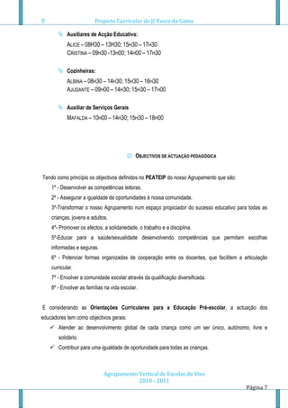 Projecto Curricular do JI Vasco da Gama

        Auxiliares de Acção Educativa:
            ALICE – 08H30 – 13H30; 15H30 – 17H30
            CRISTINA – 09H30 -13H00; 14H00 – 17H30

        Cozinheiras:
            ALBINA – 08H30 – 14H30; 15H30 – 16H30
            AJUDANTE – 09H00 – 14H30; 15H30 – 17H00

        Auxiliar de Serviços Gerais
            MAFALDA – 10H00 – 14H30; 15H30 – 18H00




                                          OBJECTIVOS DE ACTUAÇÃO PEDAGÓGICA


Tendo como princípio os objectivos definidos no PEATEIP do nosso Agrupamento que são:
    1º - Desenvolver as competências leitoras.
    2º - Assegurar a igualdade de oportunidades à nossa comunidade.
    3º-Transformar o nosso Agrupamento num espaço propiciador do sucesso educativo para todas as
    crianças, jovens e adultos.
    4º- Promover os afectos, a solidariedade, o trabalho e a disciplina.
    5º-Educar para a saúde/sexualidade desenvolvendo competências que permitam escolhas
    informadas e seguras.
    6º - Potenciar formas organizadas de cooperação entre os docentes, que facilitem a articulação
    curricular.
    7º - Envolver a comunidade escolar através da qualificação diversificada.
    8º - Envolver as famílias na vida escolar.


E considerando as Orientações Curriculares para a Educação Pré-escolar, a actuação dos
educadores tem como objectivos gerais:
    Atender ao desenvolvimento global de cada criança como um ser único, autónomo, livre e
       solidário.
    Contribuir para uma igualdade de oportunidade para todas as crianças.



                             Agrupamento Vertical de Escolas do Viso
                                         2010 - 2011
                                                                                        Página 7
 