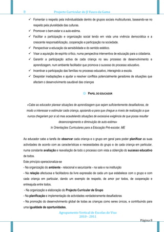 Projecto Curricular do JI Vasco da Gama

     Fomentar o respeito pela individualidade dentro de grupos sociais multiculturais, baseando-se no
        respeito pela pluralidade das culturas.
     Promover o bem-estar e a auto-estima.
     Facilitar a participação e organização social tendo em vista uma vivência democrática e a
        crescente responsabilização, cooperação e participação na sociedade.
     Perspectivar a educação da sensibilidade e do sentido estético.
     Visar a aquisição de espírito crítico, numa perspectiva interventiva de educação para a cidadania.
     Garantir a participação activa de cada criança no seu processo de desenvolvimento e
        aprendizagem, num ambiente facilitador que promova o sucesso do processo educativo.
     Incentivar a participação das famílias no processo educativo, interagindo a escola.
     Despistar inadaptações e ajudar a resolver conflitos potencialmente geradores de situações que
        afectam o desenvolvimento saudável das crianças


                                                   PAPEL DO EDUCADOR


   «Cabe ao educador planear situações de aprendizagem que sejam suficientemente desafiadoras, de
  modo a interessar e estimular cada criança, apoiando-a para que chegue a níveis de realização a que
   nunca chegariam por si só mas acautelando situações de excessiva exigência de que possa resultar
                             desencorajamento e diminuição de auto-estima»
                      In Orientações Curriculares para a Educação Pré-escolar, ME


Ao educador cabe a tarefa de observar cada criança e o grupo em geral para poder planificar as suas
actividades de acordo com as características e necessidades do grupo e de cada criança em particular,
numa constante avaliação e reavaliação de todo o processo com vista a obtenção do sucesso educativo
de todos.
Este princípio operacionaliza-se
- Na organização do ambiente - relacional e securizante - na sala e na instituição
- Na relação afectuosa e facilitadora da livre expressão de cada um que estabelece com o grupo e com
cada criança em particular, dando um exemplo de respeito, de amor por todos, de cooperação e
entreajuda entre todos.
- Na organização e elaboração do Projecto Curricular de Grupo
- Na planificação e implementação de actividades verdadeiramente desafiadoras
- Na promoção do desenvolvimento global de todas as crianças como seres únicos, e contribuindo para
uma igualdade de oportunidades,
                             Agrupamento Vertical de Escolas do Viso
                                         2010 - 2011
                                                                                               Página 8
 
